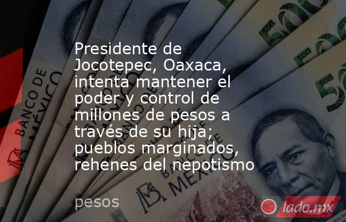 Presidente de Jocotepec, Oaxaca, intenta mantener el poder y control de millones de pesos a través de su hija; pueblos marginados, rehenes del nepotismo. Noticias en tiempo real