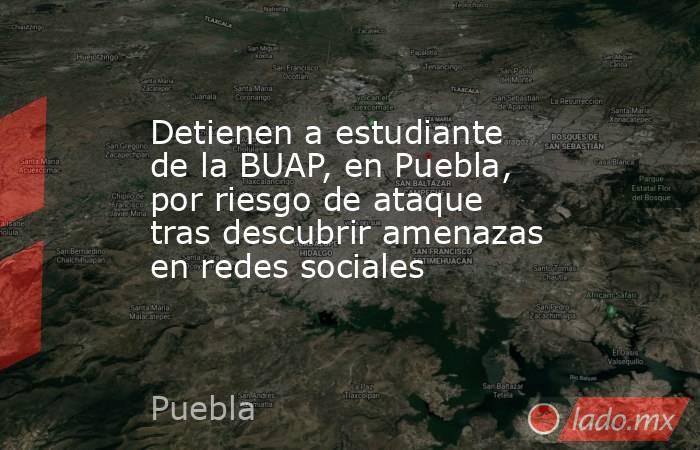 Detienen a estudiante de la BUAP, en Puebla, por riesgo de ataque tras descubrir amenazas en redes sociales. Noticias en tiempo real