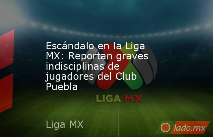 Escándalo en la Liga MX: Reportan graves indisciplinas de jugadores del Club Puebla. Noticias en tiempo real