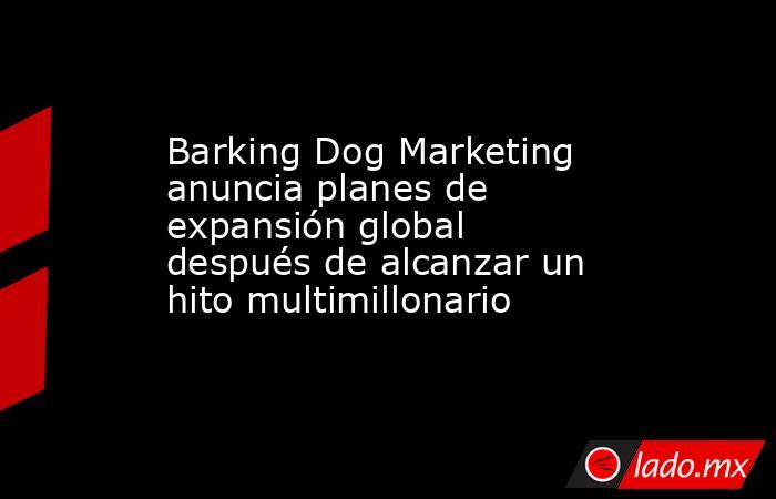 Barking Dog Marketing anuncia planes de expansión global después de alcanzar un hito multimillonario. Noticias en tiempo real