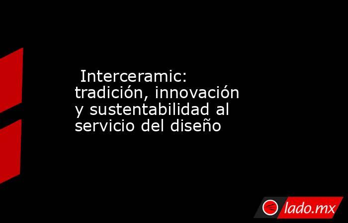  Interceramic: tradición, innovación y sustentabilidad al servicio del diseño. Noticias en tiempo real