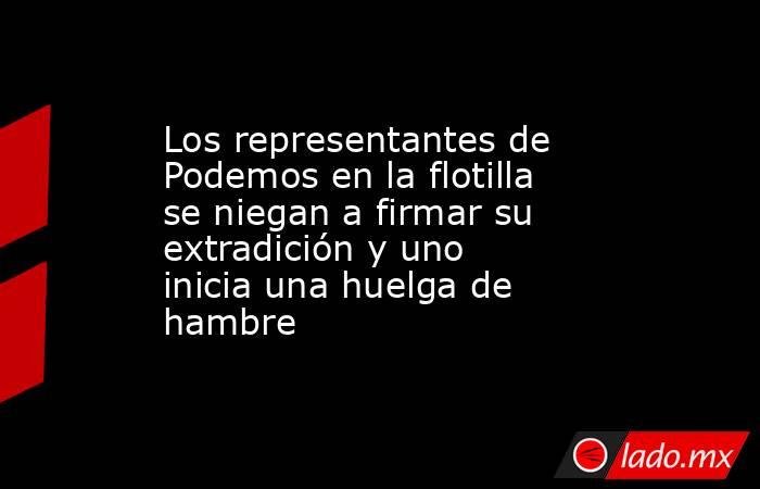 Los representantes de Podemos en la flotilla se niegan a firmar su extradición y uno inicia una huelga de hambre. Noticias en tiempo real