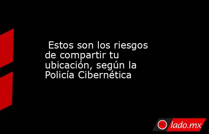  Estos son los riesgos de compartir tu ubicación, según la Policía Cibernética. Noticias en tiempo real