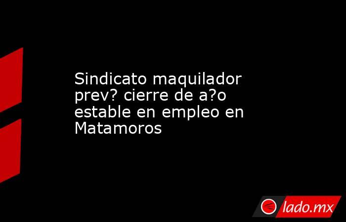 Sindicato maquilador prev? cierre de a?o estable en empleo en Matamoros. Noticias en tiempo real