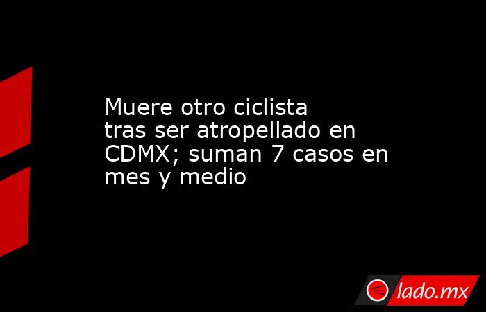 Muere otro ciclista tras ser atropellado en CDMX; suman 7 casos en mes y medio. Noticias en tiempo real