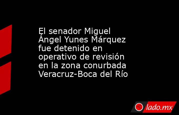 El senador Miguel Ángel Yunes Márquez fue detenido en operativo de revisión en la zona conurbada Veracruz-Boca del Río. Noticias en tiempo real