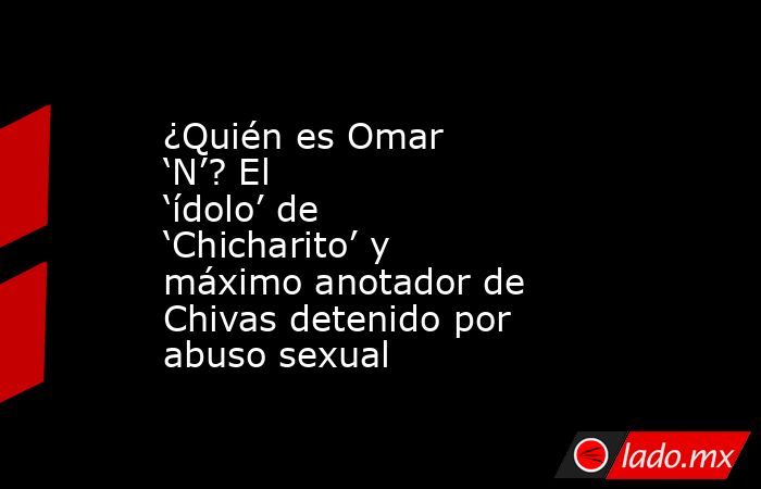 ¿Quién es Omar ‘N’? El ‘ídolo’ de ‘Chicharito’ y máximo anotador de Chivas detenido por abuso sexual . Noticias en tiempo real
