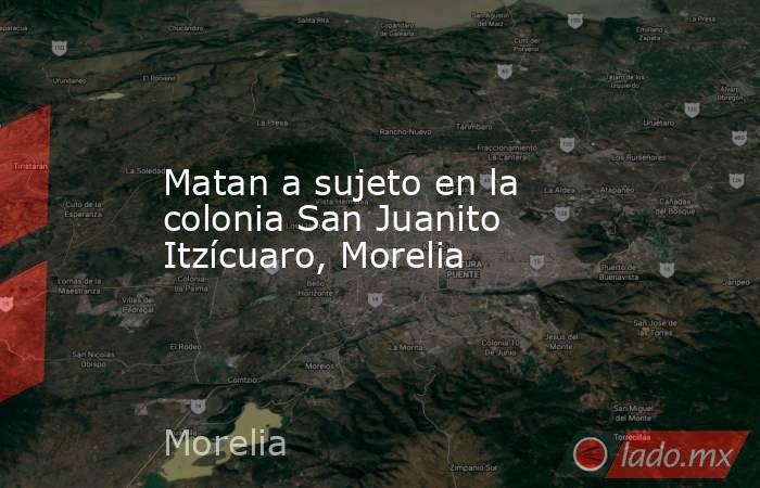 Matan a sujeto en la colonia San Juanito Itzícuaro, Morelia. Noticias en tiempo real