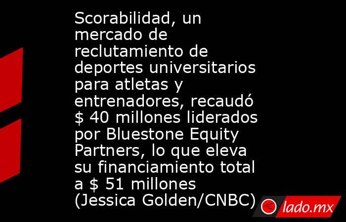 Scorabilidad, un mercado de reclutamiento de deportes universitarios para atletas y entrenadores, recaudó $ 40 millones liderados por Bluestone Equity Partners, lo que eleva su financiamiento total a $ 51 millones (Jessica Golden/CNBC). Noticias en tiempo real