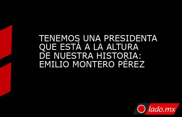 TENEMOS UNA PRESIDENTA QUE ESTÁ A LA ALTURA DE NUESTRA HISTORIA: EMILIO MONTERO PÉREZ. Noticias en tiempo real