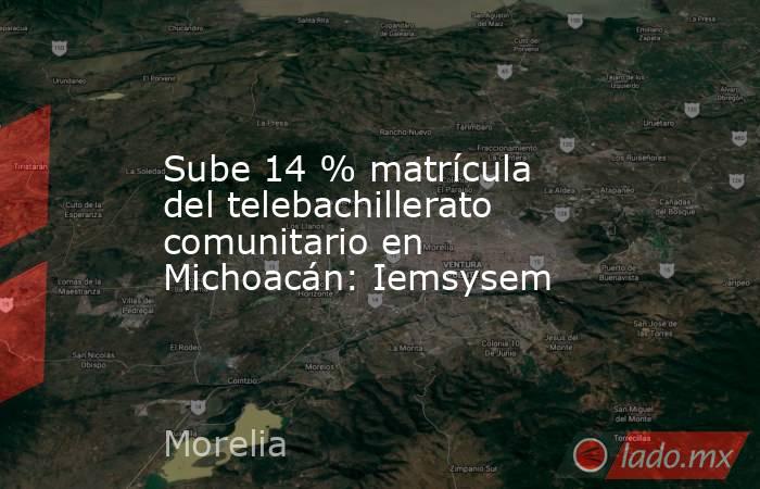 Sube 14 % matrícula del telebachillerato comunitario en Michoacán: Iemsysem. Noticias en tiempo real