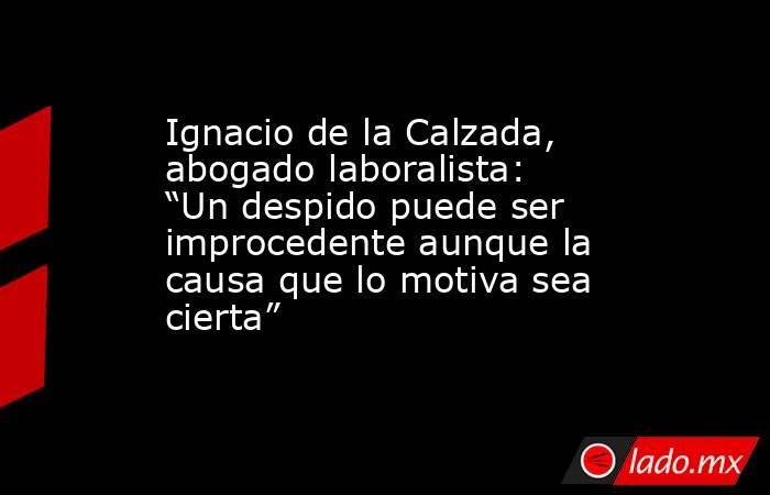 Ignacio de la Calzada, abogado laboralista: “Un despido puede ser improcedente aunque la causa que lo motiva sea cierta”. Noticias en tiempo real