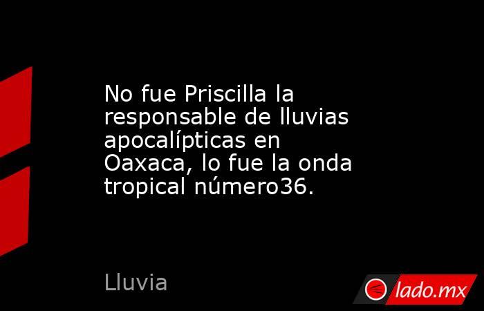 No fue Priscilla la responsable de lluvias apocalípticas en Oaxaca, lo fue la onda tropical número36.. Noticias en tiempo real