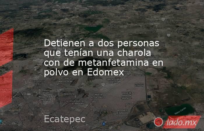Detienen a dos personas que tenían una charola con de metanfetamina en polvo en Edomex. Noticias en tiempo real