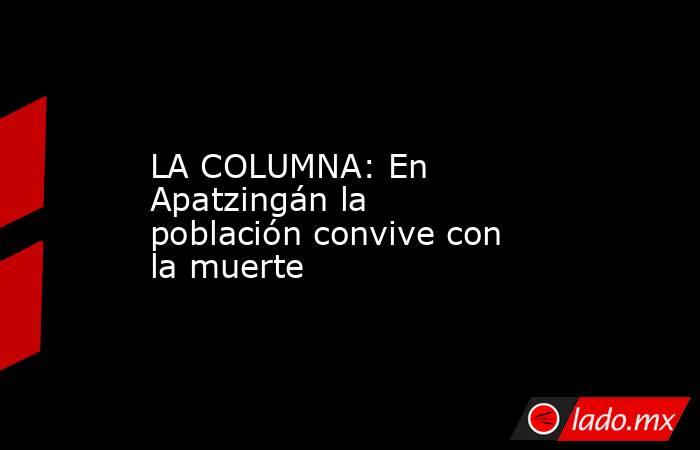 LA COLUMNA: En Apatzingán la población convive con la muerte. Noticias en tiempo real