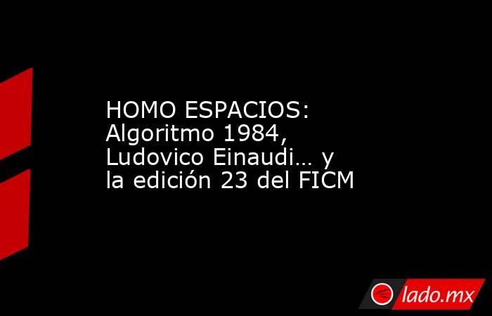 HOMO ESPACIOS: Algoritmo 1984, Ludovico Einaudi… y la edición 23 del FICM. Noticias en tiempo real