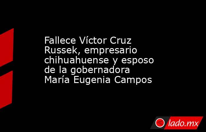 Fallece Víctor Cruz Russek, empresario chihuahuense y esposo de la gobernadora María Eugenia Campos. Noticias en tiempo real