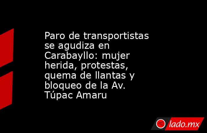 Paro de transportistas se agudiza en Carabayllo: mujer herida, protestas, quema de llantas y bloqueo de la Av. Túpac Amaru. Noticias en tiempo real