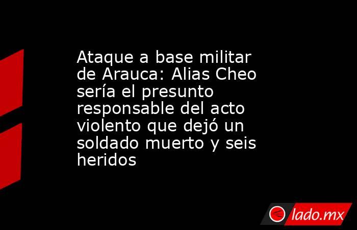 Ataque a base militar de Arauca: Alias Cheo sería el presunto responsable del acto violento que dejó un soldado muerto y seis heridos . Noticias en tiempo real