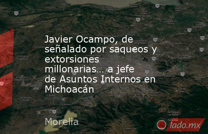 Javier Ocampo, de señalado por saqueos y extorsiones millonarias… a jefe de Asuntos Internos en Michoacán. Noticias en tiempo real