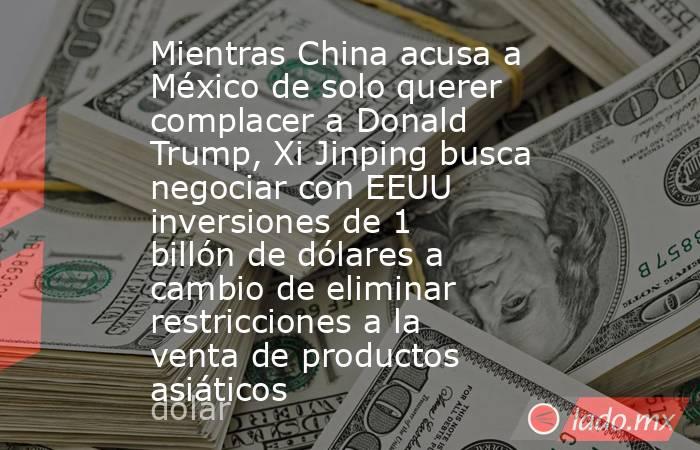 Mientras China acusa a México de solo querer complacer a Donald Trump, Xi Jinping busca negociar con EEUU inversiones de 1 billón de dólares a cambio de eliminar restricciones a la venta de productos asiáticos. Noticias en tiempo real