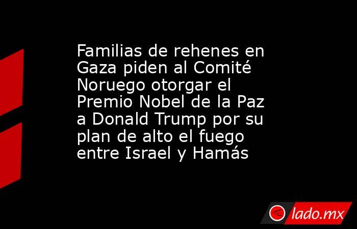 Familias de rehenes en Gaza piden al Comité Noruego otorgar el Premio Nobel de la Paz a Donald Trump por su plan de alto el fuego entre Israel y Hamás. Noticias en tiempo real