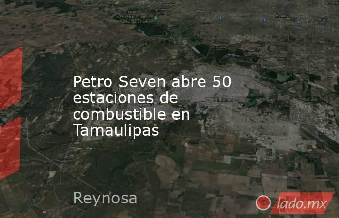 Petro Seven abre 50 estaciones de combustible en Tamaulipas. Noticias en tiempo real