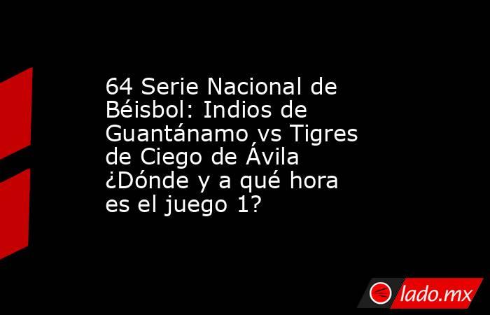 64 Serie Nacional de Béisbol: Indios de Guantánamo vs Tigres de Ciego de Ávila ¿Dónde y a qué hora es el juego 1?. Noticias en tiempo real