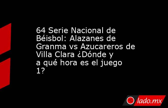 64 Serie Nacional de Béisbol: Alazanes de Granma vs Azucareros de Villa Clara ¿Dónde y a qué hora es el juego 1?. Noticias en tiempo real