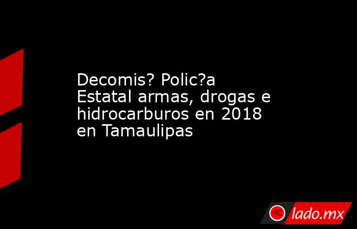 Decomis? Polic?a Estatal armas, drogas e hidrocarburos en 2018 en Tamaulipas. Noticias en tiempo real