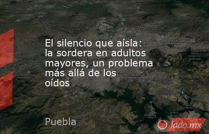 El silencio que aísla: la sordera en adultos mayores, un problema más allá de los oídos. Noticias en tiempo real