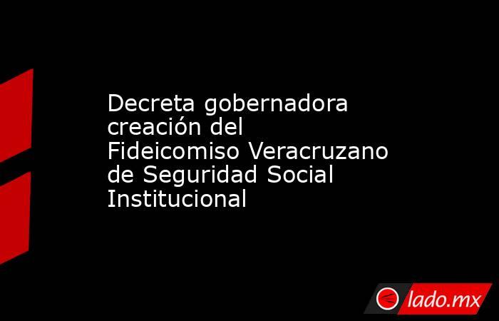 Decreta gobernadora creación del Fideicomiso Veracruzano de Seguridad Social Institucional. Noticias en tiempo real