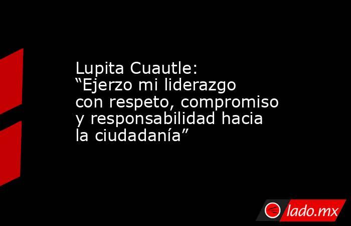 Lupita Cuautle: “Ejerzo mi liderazgo con respeto, compromiso y responsabilidad hacia la ciudadanía”. Noticias en tiempo real