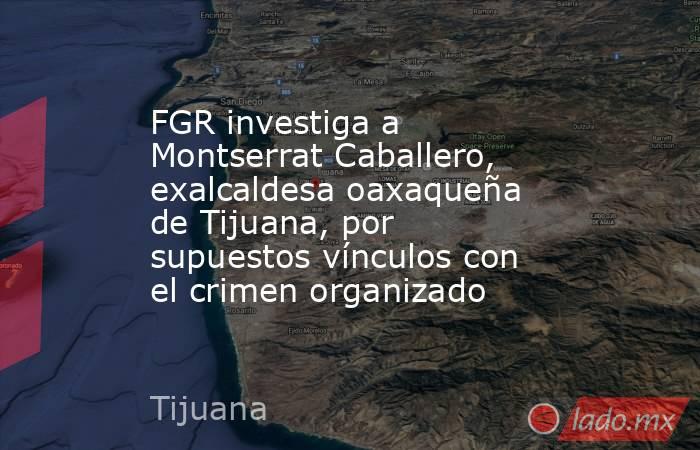 FGR investiga a Montserrat Caballero, exalcaldesa oaxaqueña de Tijuana, por supuestos vínculos con el crimen organizado. Noticias en tiempo real