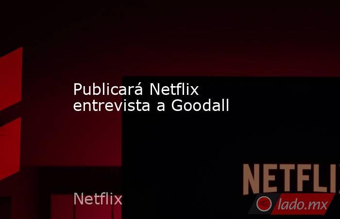 Publicará Netflix entrevista a Goodall. Noticias en tiempo real