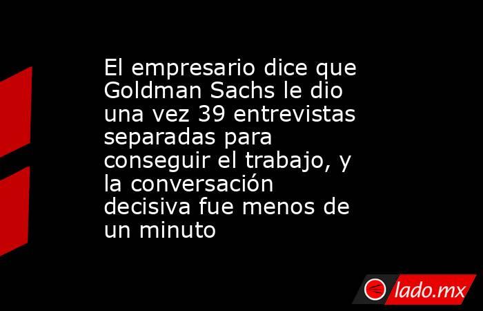El empresario dice que Goldman Sachs le dio una vez 39 entrevistas separadas para conseguir el trabajo, y la conversación decisiva fue menos de un minuto. Noticias en tiempo real
