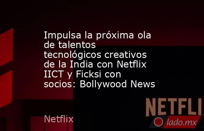Impulsa la próxima ola de talentos tecnológicos creativos de la India con Netflix IICT y Ficksi con socios: Bollywood News. Noticias en tiempo real
