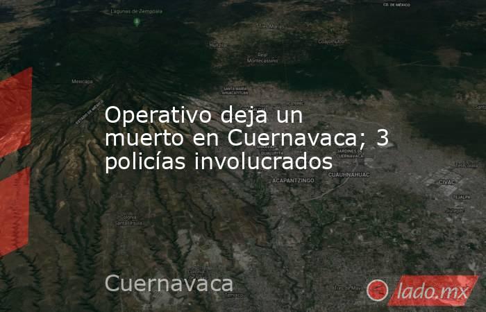Operativo deja un muerto en Cuernavaca; 3 policías involucrados. Noticias en tiempo real