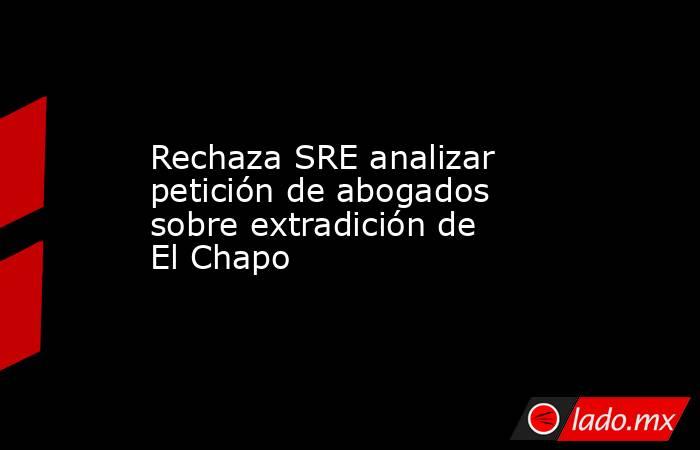 Rechaza SRE analizar petición de abogados sobre extradición de El Chapo . Noticias en tiempo real