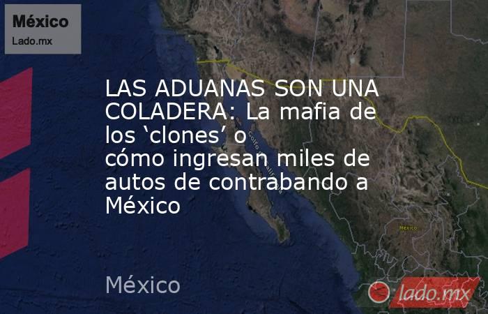 LAS ADUANAS SON UNA COLADERA: La mafia de los ‘clones’ o cómo ingresan miles de autos de contrabando a México. Noticias en tiempo real