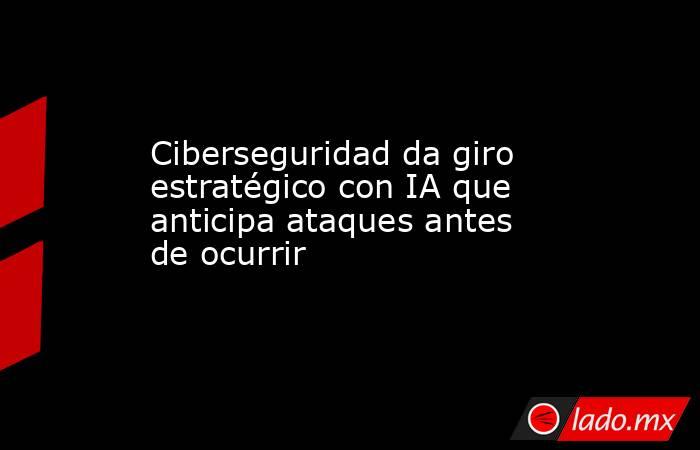Ciberseguridad da giro estratégico con IA que anticipa ataques antes de ocurrir. Noticias en tiempo real