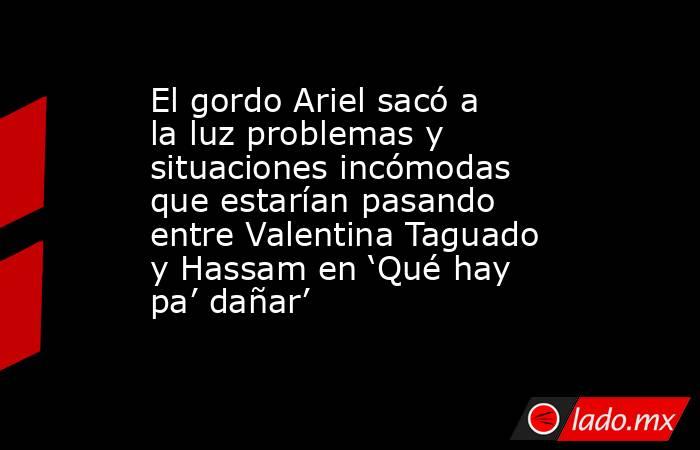 El gordo Ariel sacó a la luz problemas y situaciones incómodas que estarían pasando entre Valentina Taguado y Hassam en ‘Qué hay pa’ dañar’. Noticias en tiempo real