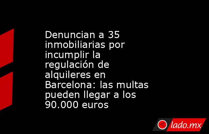 Denuncian a 35 inmobiliarias por incumplir la regulación de alquileres en Barcelona: las multas pueden llegar a los 90.000 euros. Noticias en tiempo real