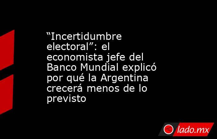 “Incertidumbre electoral”: el economista jefe del Banco Mundial explicó por qué la Argentina crecerá menos de lo previsto. Noticias en tiempo real