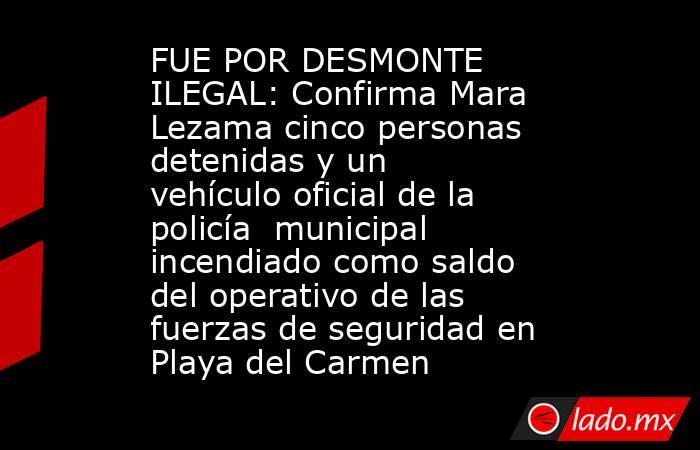 FUE POR DESMONTE ILEGAL: Confirma Mara Lezama cinco personas detenidas y un vehículo oficial de la policía  municipal incendiado como saldo del operativo de las fuerzas de seguridad en Playa del Carmen. Noticias en tiempo real