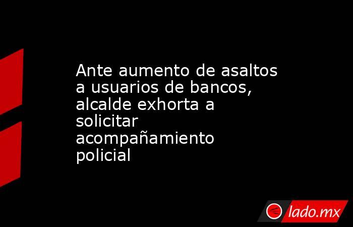 Ante aumento de asaltos a usuarios de bancos, alcalde exhorta a solicitar acompañamiento policial. Noticias en tiempo real