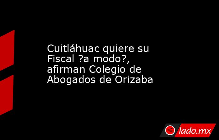 Cuitláhuac quiere su Fiscal ?a modo?, afirman Colegio de Abogados de Orizaba. Noticias en tiempo real