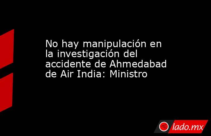 No hay manipulación en la investigación del accidente de Ahmedabad de Air India: Ministro. Noticias en tiempo real