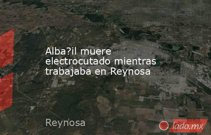 Alba?il muere electrocutado mientras trabajaba en Reynosa. Noticias en tiempo real