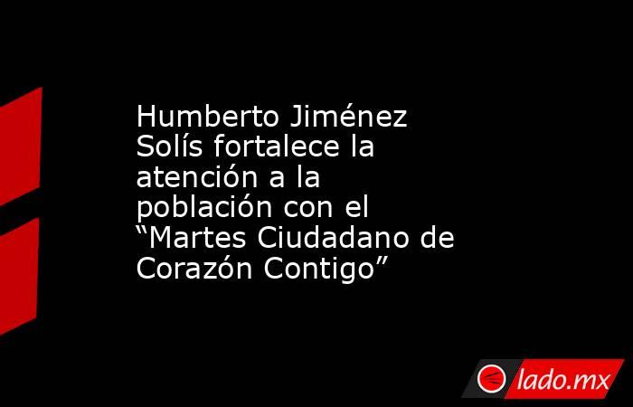 Humberto Jiménez Solís fortalece la atención a la población con el “Martes Ciudadano de Corazón Contigo”. Noticias en tiempo real